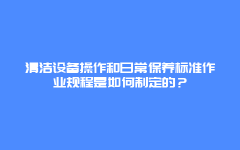 清洁设备操作和日常保养标准作业规程是如何制定的？