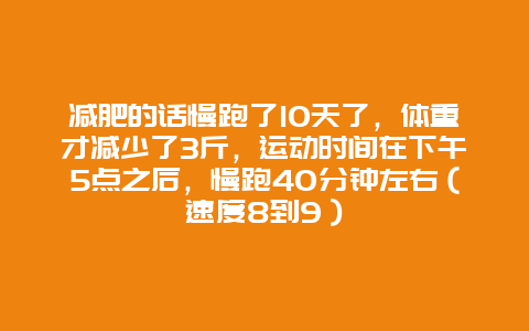 减肥的话慢跑了10天了，体重才减少了3斤，运动时间在下午5点之后，慢跑40分钟左右（速度8到9）