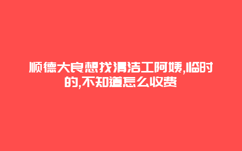 顺德大良想找清洁工阿姨,临时的,不知道怎么收费