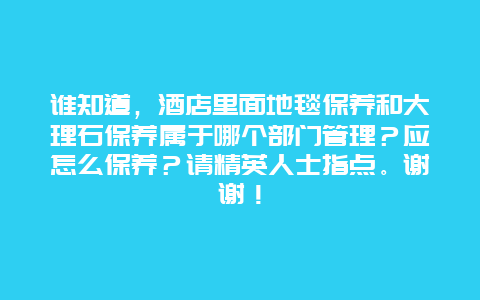 谁知道，酒店里面地毯保养和大理石保养属于哪个部门管理？应怎么保养？请精英人士指点。谢谢！