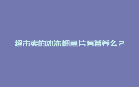 超市卖的冰冻鲷鱼片有营养么？