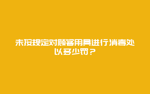 未按规定对顾客用具进行消毒处以多少罚？