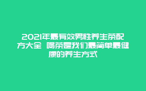 2021年最有效男性养生茶配方大全 喝茶是我们最简单最健康的养生方式