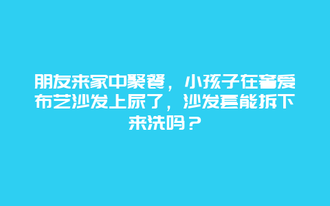 朋友来家中聚餐，小孩子在奢爱布艺沙发上尿了，沙发套能拆下来洗吗？_http://www.365jiazheng.com_保洁卫生_第1张