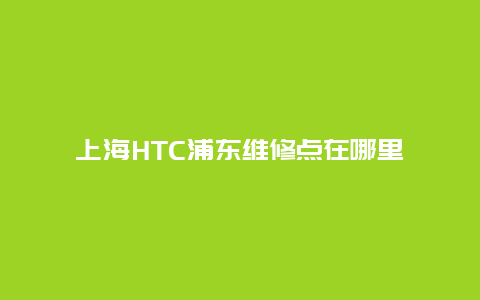 上海HTC浦东维修点在哪里