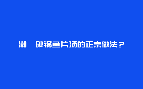 潮汕砂锅鱼片汤的正宗做法？