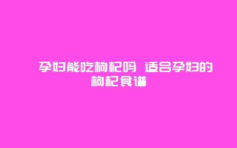 ​孕妇能吃枸杞吗 适合孕妇的枸杞食谱