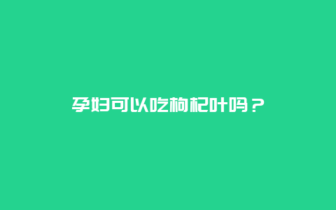 孕妇可以吃枸杞叶吗？