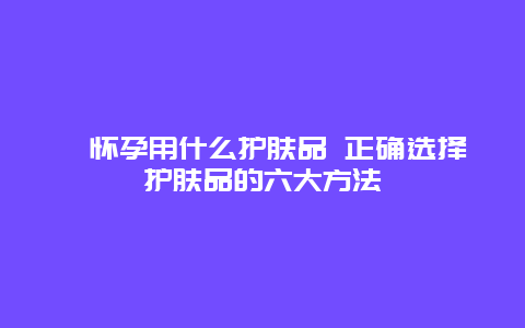 ​怀孕用什么护肤品 正确选择护肤品的六大方法