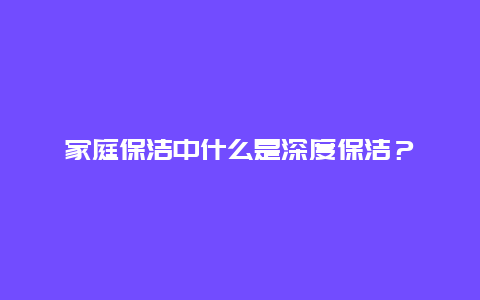 家庭保洁中什么是深度保洁？