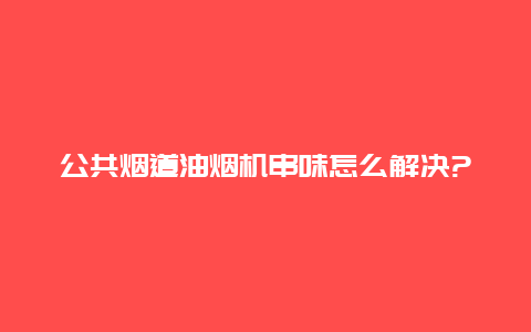 公共烟道油烟机串味怎么解决?