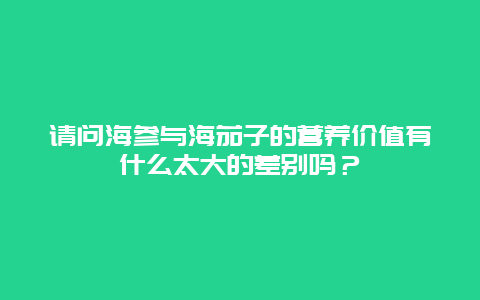 请问海参与海茄子的营养价值有什么太大的差别吗？