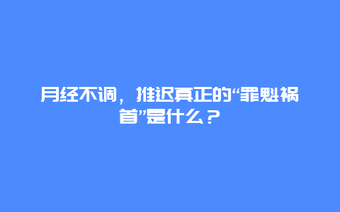 月经不调，推迟真正的“罪魁祸首”是什么？