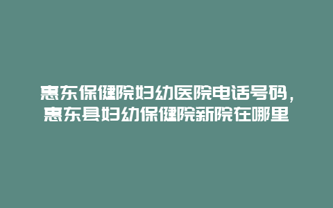 惠东保健院妇幼医院电话号码，惠东县妇幼保健院新院在哪里