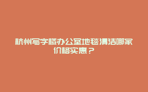 杭州写字楼办公室地毯清洁哪家价格实惠？