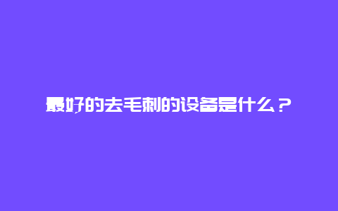 最好的去毛刺的设备是什么？