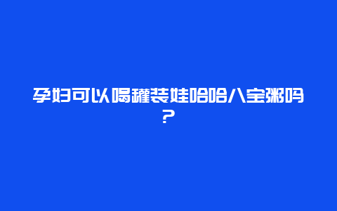 孕妇可以喝罐装娃哈哈八宝粥吗?