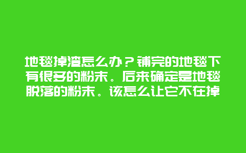 地毯掉渣怎么办？铺完的地毯下有很多的粉末。后来确定是地毯脱落的粉末。该怎么让它不在掉