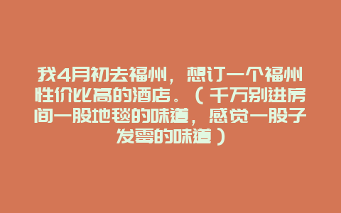 我4月初去福州，想订一个福州性价比高的酒店。（千万别进房间一股地毯的味道，感觉一股子发霉的味道）