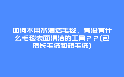 如何不用水清洁毛毯，有没有什么毛毯表面清洁的工具？？(包括长毛绒和短毛绒)