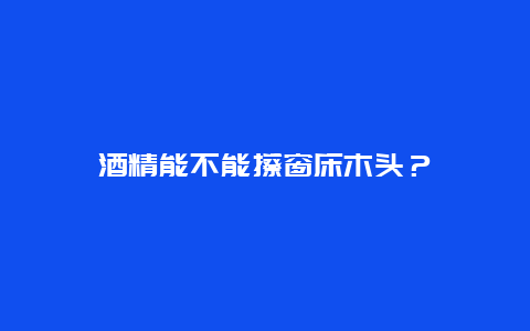 酒精能不能擦窗床木头？_http://www.365jiazheng.com_保洁卫生_第1张