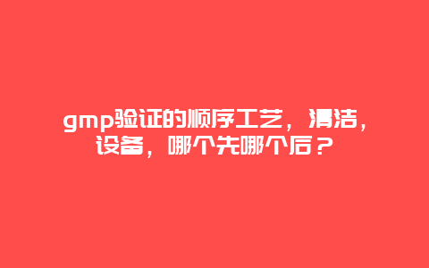 gmp验证的顺序工艺，清洁，设备，哪个先哪个后？