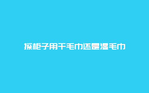 擦柜子用干毛巾还是湿毛巾