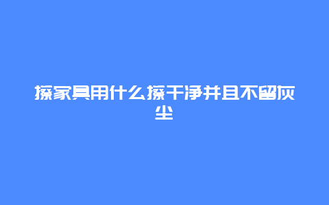 擦家具用什么擦干净并且不留灰尘_http://www.365jiazheng.com_保洁卫生_第1张