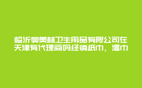 临沂奥美林卫生用品有限公司在天津有代理商吗经销纸巾，湿巾