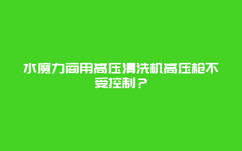 水魔力商用高压清洗机高压枪不受控制？