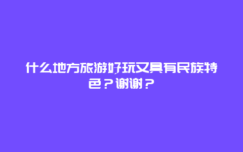 什么地方旅游好玩又具有民族特色？谢谢？