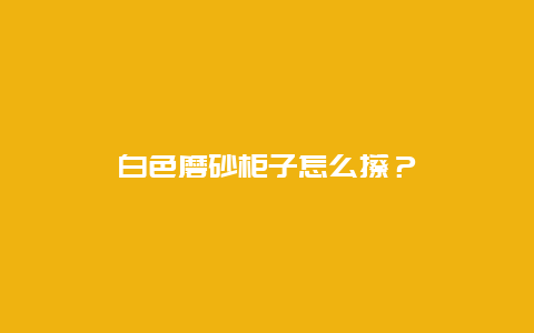 白色磨砂柜子怎么擦？_http://www.365jiazheng.com_保洁卫生_第1张