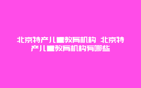 北京特产儿童教育机构 北京特产儿童教育机构有哪些