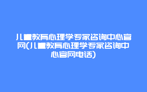 儿童教育心理学专家咨询中心官网(儿童教育心理学专家咨询中心官网电话)