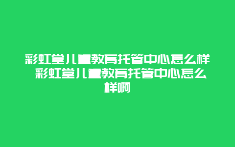 彩虹堂儿童教育托管中心怎么样 彩虹堂儿童教育托管中心怎么样啊