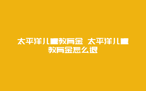 太平洋儿童教育金 太平洋儿童教育金怎么退