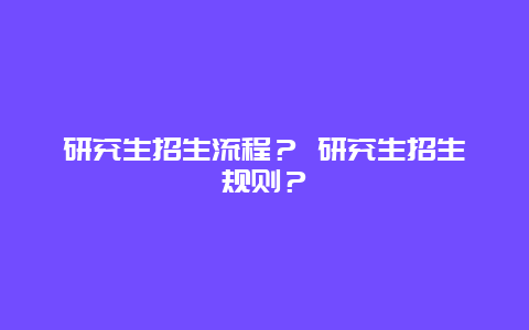 研究生招生流程？ 研究生招生规则？