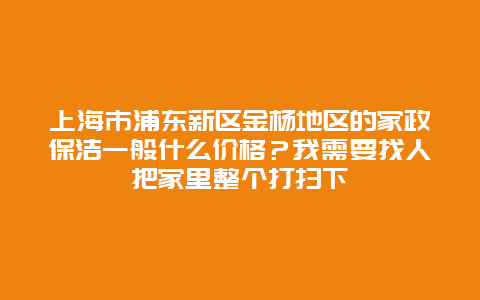 上海市浦东新区金杨地区的家政保洁一般什么价格？我需要找人把家里整个打扫下