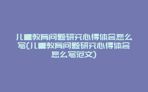 儿童教育问题研究心得体会怎么写(儿童教育问题研究心得体会怎么写范文)