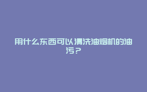 用什么东西可以清洗油烟机的油污？