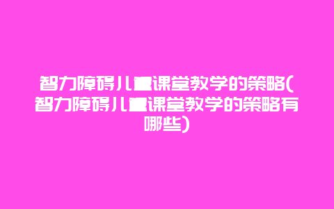 智力障碍儿童课堂教学的策略(智力障碍儿童课堂教学的策略有哪些)