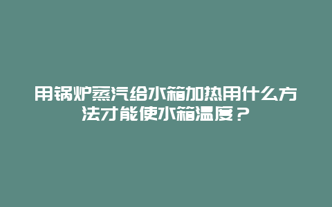 用锅炉蒸汽给水箱加热用什么方法才能使水箱温度？