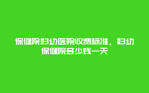 保健院妇幼医院收费标准，妇幼保健院多少钱一天