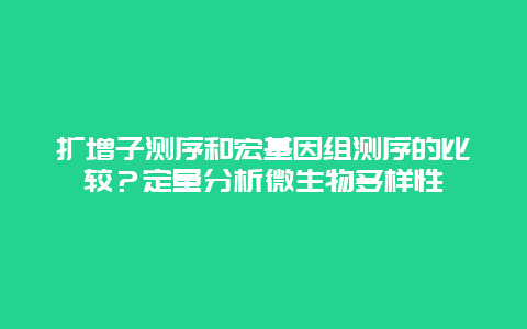 扩增子测序和宏基因组测序的比较？定量分析微生物多样性