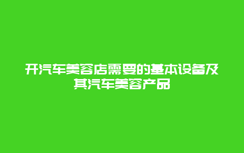 开汽车美容店需要的基本设备及其汽车美容产品