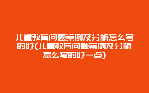 儿童教育问题案例及分析怎么写的好(儿童教育问题案例及分析怎么写的好一点)