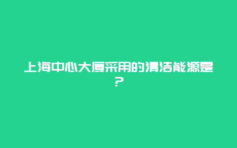 上海中心大厦采用的清洁能源是？