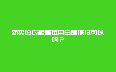 新买的衣柜直接用白醋擦拭可以吗？