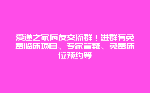 爱递之家病友交流群！进群有免费临床项目、专家答疑、免费床位预约等