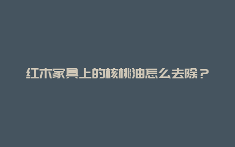 红木家具上的核桃油怎么去除？